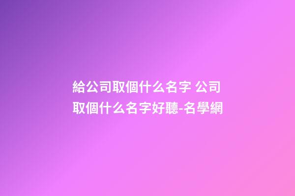 給公司取個什么名字 公司取個什么名字好聽-名學網